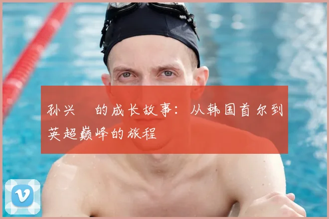 孙兴慜的成长故事:从韩国首尔到英超巅峰的旅程