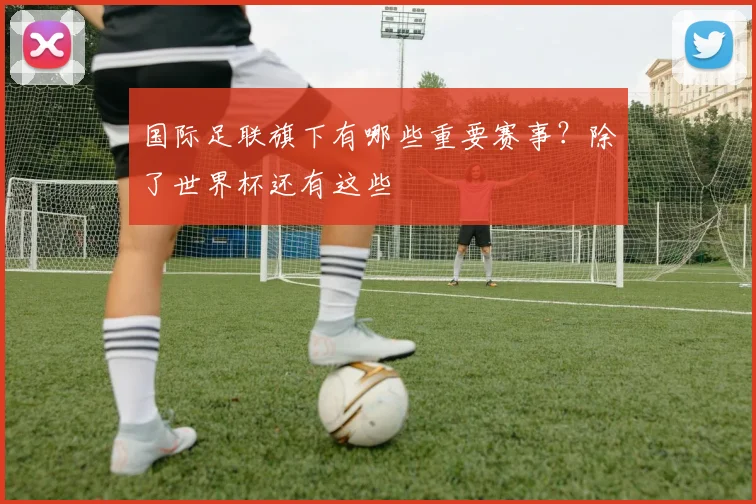 国际足联旗下有哪些重要赛事？除了世界杯还有这些