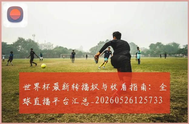世界杯最新转播权与收看指南:全球直播平台汇总_20260526125733