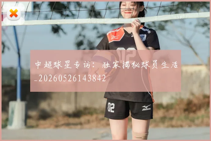 中超球星专访：独家揭秘球员生活_20260526143842
