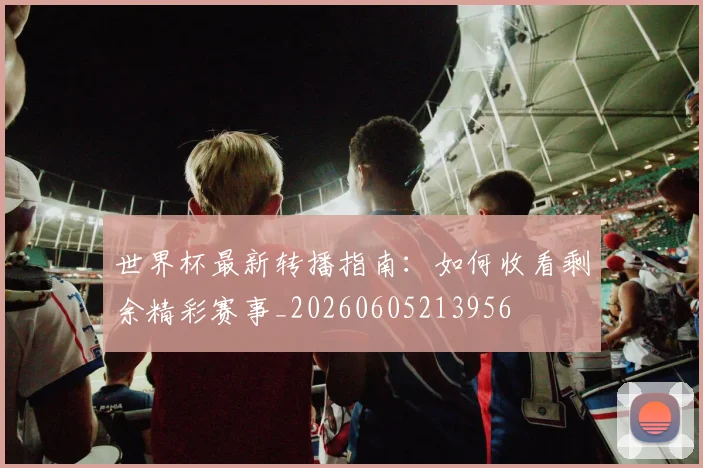 世界杯最新转播指南：如何收看剩余精彩赛事_20260605213956