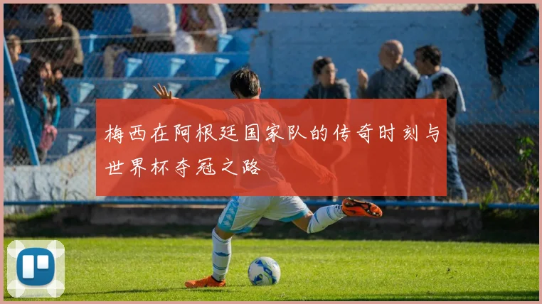 梅西在阿根廷国家队的传奇时刻与世界杯夺冠之路