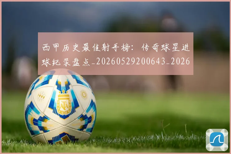 西甲历史最佳射手榜：传奇球星进球纪录盘点_20260529200643_20260703181847