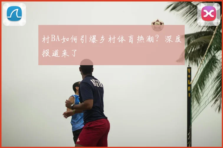 村BA如何引爆乡村体育热潮?深度报道来了