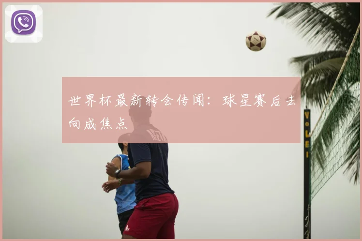 世界杯最新转会传闻:球星赛后去向成焦点
