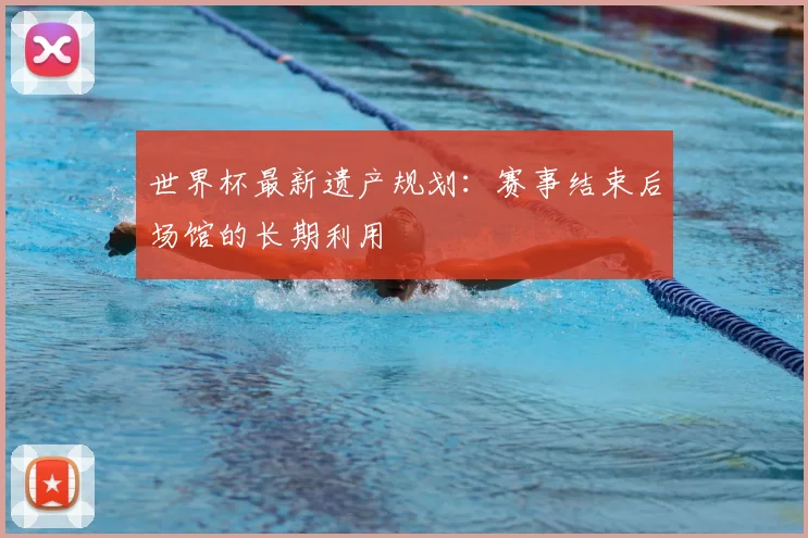 世界杯最新遗产规划：赛事结束后场馆的长期利用